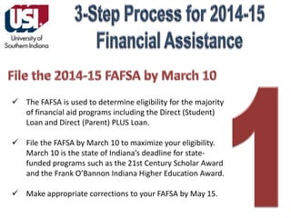 The FAFSA is used to determine eligibility for the majority
of financial aid programs including the Direct (Student)
Loan and Direct (Parent) PLUS Loan.
 File the FAFSA by March 10 to maximize your eligibility.
March 10 is the state of Indiana’s deadline for statefunded programs such as the 21st Century Scholar Award
and the Frank O’Bannon Indiana Higher Education Award.
 Make appropriate corrections to your FAFSA by May 15.

 
