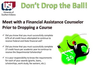  Did you know that you must successfully complete
67% of all credit hours attempted to continue to
receive Federal and State financial aid?
 Did you know that you must successfully complete
27 credit hours per academic year to continue to
receive the Departmental Scholarship?
 It is your responsibility to know the requirements
for each of your awards (grants, loans,
scholarships, work study, fee waivers, etc.).

 