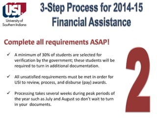  A minimum of 30% of students are selected for
verification by the government; these students will be
required to turn in additional documentation.
 All unsatisfied requirements must be met in order for
USI to review, process, and disburse (pay) awards.
 Processing takes several weeks during peak periods of
the year such as July and August so don’t wait to turn
in your documents.

 