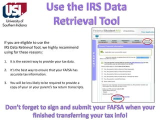 If you are eligible to use the
IRS Data Retrieval Tool, we highly recommend
using for these reasons:
1. It is the easiest way to provide your tax data.
2. It’s the best way to ensure that your FAFSA has
accurate tax information.
3. You will be less likely to be required to provide a
copy of your or your parent’s tax return transcripts.

 