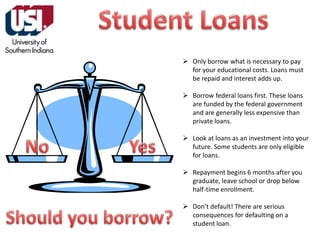  Only borrow what is necessary to pay
for your educational costs. Loans must
be repaid and interest adds up.
 Borrow federal loans first. These loans
are funded by the federal government
and are generally less expensive than
private loans.
 Look at loans as an investment into your
future. Some students are only eligible
for loans.
 Repayment begins 6 months after you
graduate, leave school or drop below
half-time enrollment.
 Don’t default! There are serious
consequences for defaulting on a
student loan.

 