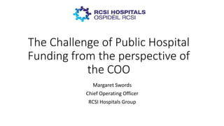 The Challenge of Public Hospital
Funding from the perspective of
the COO
Margaret Swords
Chief Operating Officer
RCSI Hospitals Group
 