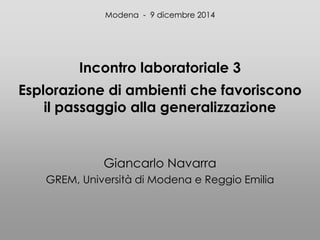 Incontro laboratoriale 3
Esplorazione di ambienti che favoriscono
il passaggio alla generalizzazione
Giancarlo Navarra
GREM, Università di Modena e Reggio Emilia
Modena - 9 dicembre 2014
 