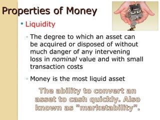 Properties of Money
      Liquidity
       ◦ The degree to which an asset can
         be acquired or disposed of without
         much danger of any intervening
         loss in nominal value and with small
         transaction costs
       ◦ Money is the most liquid asset
 