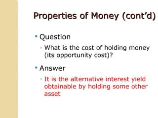 Properties of Money (cont’d)

   Question
    ◦ What is the cost of holding money
      (its opportunity cost)?

   Answer
    ◦ It is the alternative interest yield
      obtainable by holding some other
      asset
 