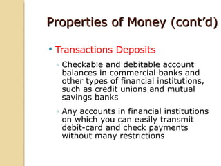 Properties of Money (cont’d)

   Transactions Deposits
    ◦ Checkable and debitable account
      balances in commercial banks and
      other types of financial institutions,
      such as credit unions and mutual
      savings banks
    ◦ Any accounts in financial institutions
      on which you can easily transmit
      debit-card and check payments
      without many restrictions
 