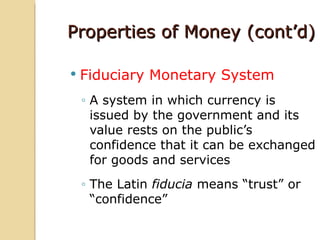 Properties of Money (cont’d)

   Fiduciary Monetary System
    ◦ A system in which currency is
      issued by the government and its
      value rests on the public’s
      confidence that it can be exchanged
      for goods and services
    ◦ The Latin fiducia means “trust” or
      “confidence”
 
