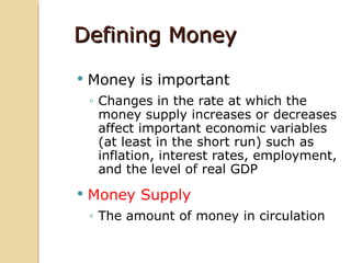 Defining Money
   Money is important
    ◦ Changes in the rate at which the
      money supply increases or decreases
      affect important economic variables
      (at least in the short run) such as
      inflation, interest rates, employment,
      and the level of real GDP
   Money Supply
    ◦ The amount of money in circulation
 