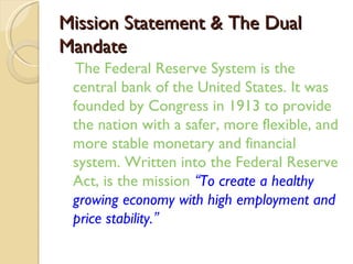 Mission Statement & The Dual
Mandate
  The Federal Reserve System is the
 central bank of the United States. It was
 founded by Congress in 1913 to provide
 the nation with a safer, more flexible, and
 more stable monetary and financial
 system. Written into the Federal Reserve
 Act, is the mission “To create a healthy
 growing economy with high employment and
 price stability.”
 