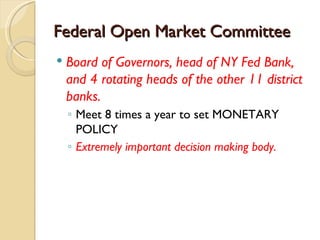 Federal Open Market Committee
   Board of Governors, head of NY Fed Bank,
    and 4 rotating heads of the other 11 district
    banks.
    ◦ Meet 8 times a year to set MONETARY
      POLICY
    ◦ Extremely important decision making body.
 