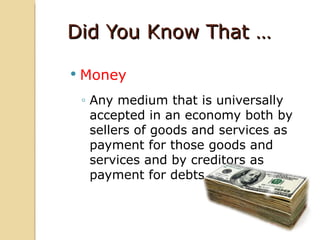 Did You Know That …

   Money
    ◦ Any medium that is universally
      accepted in an economy both by
      sellers of goods and services as
      payment for those goods and
      services and by creditors as
      payment for debts
 