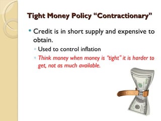 Tight Money Policy “Contractionary”

   Credit is in short supply and expensive to
    obtain.
    ◦ Used to control inflation
    ◦ Think money when money is “tight” it is harder to
      get, not as much available.
 