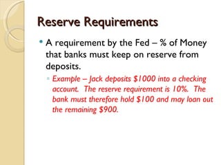 Reserve Requirements
   A requirement by the Fed – % of Money
    that banks must keep on reserve from
    deposits.
    ◦ Example – Jack deposits $1000 into a checking
      account. The reserve requirement is 10%. The
      bank must therefore hold $100 and may loan out
      the remaining $900.
 