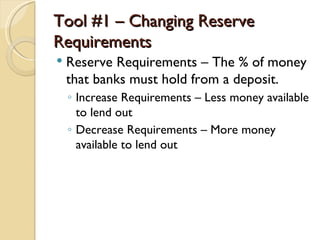 Tool #1 – Changing Reserve
Requirements
   Reserve Requirements – The % of money
    that banks must hold from a deposit.
    ◦ Increase Requirements – Less money available
      to lend out
    ◦ Decrease Requirements – More money
      available to lend out
 