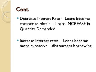 Cont.
   Decrease Interest Rate = Loans become
    cheaper to obtain = Loans INCREASE in
    Quantity Demanded

   Increase interest rates – Loans become
    more expensive – discourages borrowing
 