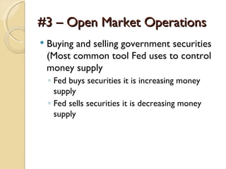 #3 – Open Market Operations
   Buying and selling government securities
    (Most common tool Fed uses to control
    money supply
    ◦ Fed buys securities it is increasing money
      supply
    ◦ Fed sells securities it is decreasing money
      supply
 