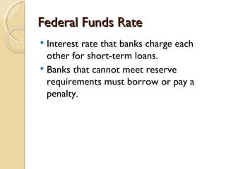 Federal Funds Rate
 Interest rate that banks charge each
  other for short-term loans.
 Banks that cannot meet reserve
  requirements must borrow or pay a
  penalty.
 
