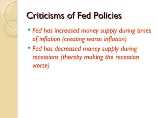 Criticisms of Fed Policies
 Fed has increased money supply during times
  of inflation (creating worse inflation)
 Fed has decreased money supply during
  recessions (thereby making the recession
  worse)
 