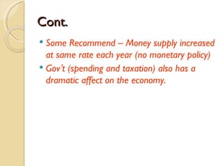 Cont.
 Some Recommend – Money supply increased
  at same rate each year (no monetary policy)
 Gov’t (spending and taxation) also has a
  dramatic affect on the economy.
 