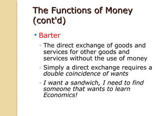 The Functions of Money
(cont'd)
   Barter
    ◦ The direct exchange of goods and
      services for other goods and
      services without the use of money
    ◦ Simply a direct exchange requires a
      double coincidence of wants
    ◦ I want a sandwich, I need to find
      someone that wants to learn
      Economics!
 