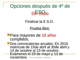 Opciones después de 4º de
ESOSin título
Finalizar la E.S.O.
Prueba libre
Para mayores de 18 años
cumplidos.
Dos convocatorias anuales: En 2015
matrícula de 15de abril al 30de abril y
14 de octubre al 23 de octubre.
Exámenes el 29 de mayo y 13 de
noviembre. I.E.S. LA AZUCARERA - ZARAGOZA
 