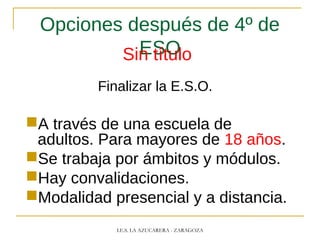 Opciones después de 4º de
ESOSin título
Finalizar la E.S.O.
A través de una escuela de
adultos. Para mayores de 18 años.
Se trabaja por ámbitos y módulos.
Hay convalidaciones.
Modalidad presencial y a distancia.
I.E.S. LA AZUCARERA - ZARAGOZA
 