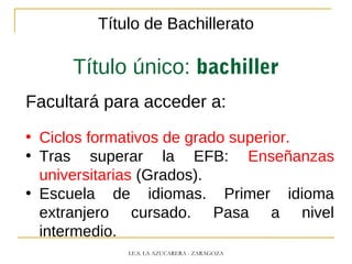 Título de Bachillerato
Título único: bachiller
Facultará para acceder a:
• Ciclos formativos de grado superior.
• Tras superar la EFB: Enseñanzas
universitarias (Grados).
• Escuela de idiomas. Primer idioma
extranjero cursado. Pasa a nivel
intermedio.
I.E.S. LA AZUCARERA - ZARAGOZA
 