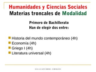 Humanidades y Ciencias Sociales
Materias troncales de Modalidad
Primero de Bachillerato
Han de elegir dos entre:
 Historia del mundo contemporáneo (4h)
 Economía (4h)
 Griego I (4h)
 Literatura universal (4h)
I.E.S. LA AZUCARERA - ZARAGOZA
 