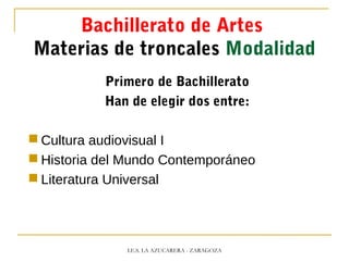 Bachillerato de Artes
Materias de troncales Modalidad
Primero de Bachillerato
Han de elegir dos entre:
 Cultura audiovisual I
 Historia del Mundo Contemporáneo
 Literatura Universal
I.E.S. LA AZUCARERA - ZARAGOZA
 