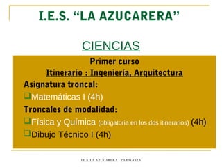 I.E.S. “LA AZUCARERA”
CIENCIAS
Primer curso
Itinerario : Ingeniería, Arquitectura
Asignatura troncal:
Matemáticas I (4h)
Troncales de modalidad:
Física y Química (obligatoria en los dos itinerarios) (4h)
Dibujo Técnico I (4h)
I.E.S. LA AZUCARERA - ZARAGOZA
 