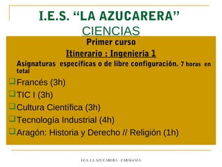 I.E.S. “LA AZUCARERA”
CIENCIAS
Primer curso
Itinerario : Ingeniería 1
Asignaturas específicas o de libre configuración. 7 horas en
total
Francés (3h)
TIC I (3h)
Cultura Científica (3h)
Tecnología Industrial (4h)
Aragón: Historia y Derecho // Religión (1h)
I.E.S. LA AZUCARERA - ZARAGOZA
 