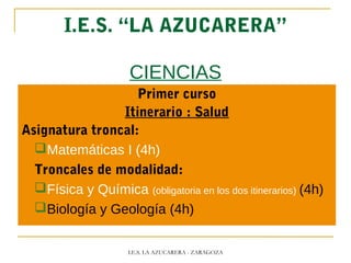 I.E.S. “LA AZUCARERA”
CIENCIAS
Primer curso
Itinerario : Salud
Asignatura troncal:
Matemáticas I (4h)
Troncales de modalidad:
Física y Química (obligatoria en los dos itinerarios) (4h)
Biología y Geología (4h)
I.E.S. LA AZUCARERA - ZARAGOZA
 