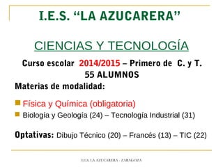 I.E.S. “LA AZUCARERA”
CIENCIAS Y TECNOLOGÍA
Curso escolar 2014/2015 – Primero de C. y T.
55 ALUMNOS
Materias de modalidad:
 Física y Química (obligatoria)
 Biología y Geología (24) – Tecnología Industrial (31)
Optativas: Dibujo Técnico (20) – Francés (13) – TIC (22)
I.E.S. LA AZUCARERA - ZARAGOZA
 