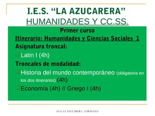 I.E.S. “LA AZUCARERA”
HUMANIDADES Y CC.SS.
Primer curso
Itinerario: Humanidades y Ciencias Sociales 1
Asignatura troncal:
Latin I (4h)
Troncales de modalidad:
Historia del mundo contemporáneo (obligatoria en
los dos itinerarios) (4h)
Economía (4h) // Griego I (4h)
I.E.S. LA AZUCARERA - ZARAGOZA
 