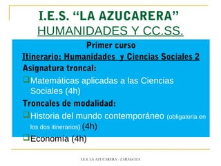 I.E.S. “LA AZUCARERA”
HUMANIDADES Y CC.SS.
Primer curso
Itinerario: Humanidades y Ciencias Sociales 2
Asignatura troncal:
Matemáticas aplicadas a las Ciencias
Sociales (4h)
Troncales de modalidad:
Historia del mundo contemporáneo (obligatoria en
los dos itinerarios) (4h)
Economía (4h)
I.E.S. LA AZUCARERA - ZARAGOZA
 
