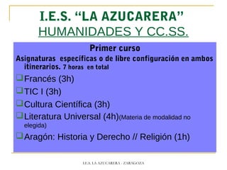 I.E.S. “LA AZUCARERA”
HUMANIDADES Y CC.SS.
Primer curso
Asignaturas específicas o de libre configuración en ambos
itinerarios. 7 horas en total
Francés (3h)
TIC I (3h)
Cultura Científica (3h)
Literatura Universal (4h)(Materia de modalidad no
elegida)
Aragón: Historia y Derecho // Religión (1h)
I.E.S. LA AZUCARERA - ZARAGOZA
 