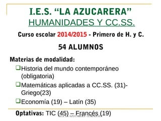 I.E.S. “LA AZUCARERA”
HUMANIDADES Y CC.SS.
Curso escolar 2014/2015 - Primero de H. y C.
54 ALUMNOS
Materias de modalidad:
Historia del mundo contemporáneo
(obligatoria)
Matemáticas aplicadas a CC.SS. (31)-
Griego(23)
Economía (19) – Latín (35)
Optativas: TIC (45) – Francés (19)I.E.S. LA AZUCARERA - ZARAGOZA
 