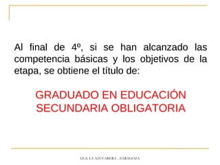 Al final de 4º, si se han alcanzado las
competencia básicas y los objetivos de la
etapa, se obtiene el título de:
GRADUADO EN EDUCACIÓN
SECUNDARIA OBLIGATORIA
I.E.S. LA AZUCARERA - ZARAGOZA
 