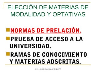 ELECCIÓN DE MATERIAS DE
MODALIDAD Y OPTATIVAS
NORMAS DE PRELACIÓN.
PRUEBA DE ACCESO A LA
UNIVERSIDAD.
RAMAS DE CONOCIMIENTO
Y MATERIAS ADSCRITAS.
I.E.S. LA AZUCARERA - ZARAGOZA
 