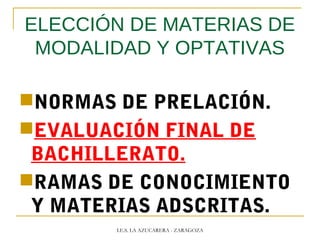 ELECCIÓN DE MATERIAS DE
MODALIDAD Y OPTATIVAS
NORMAS DE PRELACIÓN.
EVALUACIÓN FINAL DE
BACHILLERATO.
RAMAS DE CONOCIMIENTO
Y MATERIAS ADSCRITAS.
I.E.S. LA AZUCARERA - ZARAGOZA
 