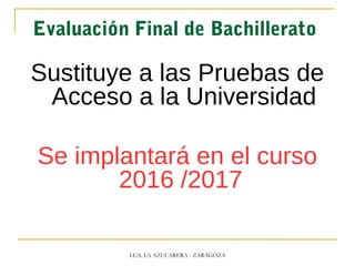Evaluación Final de Bachillerato
Sustituye a las Pruebas de
Acceso a la Universidad
Se implantará en el curso
2016 /2017
I.E.S. LA AZUCARERA - ZARAGOZA
 