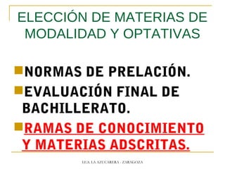 ELECCIÓN DE MATERIAS DE
MODALIDAD Y OPTATIVAS
NORMAS DE PRELACIÓN.
EVALUACIÓN FINAL DE
BACHILLERATO.
RAMAS DE CONOCIMIENTO
Y MATERIAS ADSCRITAS.
I.E.S. LA AZUCARERA - ZARAGOZA
 