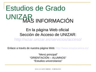 Estudios de Grado
UNIZARMÁS INFORMACIÓN
En la página Web oficial
Sección de Acceso de UNIZAR:
http://wzar.unizar.es/servicios/acceso/
Enlace a través de nuestra página Web: http://www.iesazucarera.es/
“Menú principal”
“ORIENTACIÓN – ALUMNOS”
“Estudios universitarios”
I.E.S. LA AZUCARERA - ZARAGOZA
 