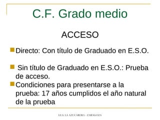 C.F. Grado medio
ACCESO
Directo: Con título de Graduado en E.S.O.
 Sin título de Graduado en E.S.O.: Prueba
de acceso.
Condiciones para presentarse a la
prueba: 17 años cumplidos el año natural
de la prueba
I.E.S. LA AZUCARERA - ZARAGOZA
 