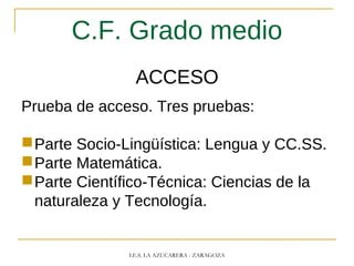 C.F. Grado medio
ACCESO
Prueba de acceso. Tres pruebas:
Parte Socio-Lingüística: Lengua y CC.SS.
Parte Matemática.
Parte Científico-Técnica: Ciencias de la
naturaleza y Tecnología.
I.E.S. LA AZUCARERA - ZARAGOZA
 
