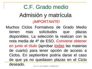 C.F. Grado medio
Admisión y matrícula
¡IMPORTANTE!
Muchos Ciclos Formativos de Grado Medio
tienen mas solicitudes que plazas
disponibles. La selección la realizan con la
nota media de 4º de ESO. Conviene obtener
en junio el título (aprobar todas las materias
de cuarto) para tener opción de acceso a
Ciclos. En septiembre podría darse el caso
de que ya no quedasen plazas en el Ciclo
deseado. I.E.S. LA AZUCARERA - ZARAGOZA
 