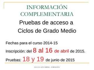 INFORMACIÓN
COMPLEMENTARIA
Pruebas de acceso a
Ciclos de Grado Medio
Fechas para el curso 2014-15
Inscripción: del 8 al 16 de abril de 2015.
Pruebas: 18 y 19 de junio de 2015
I.E.S. LA AZUCARERA - ZARAGOZA
 