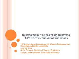 CURTISS WRIGHT ENGINEERING CADETTES:
   21ST CENTURY QUESTIONS AND ISSUES

15th International Conference for Women Engineers and
Scientists, Adelaide (Austrialia)
July 20, 2011
Anne Perusek, Society of Women Engineers
Tanya Zanish-Belcher, Iowa State University
 