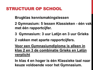 STRUCTUUR OP SCHOOL
Brugklas kennismakingslessen
2 Gymnasium: 5 lessen Klassieken - één vak
met één rapportcijfer.
3 Gymnasium: 3 uur Latijn en 3 uur Grieks
2 vakken met aparte rapportcijfers.
Voor een Gymnasiumdiploma is alleen in
klas 2 en 3 de combinatie Grieks en Latijn
verplicht
In klas 4 en hoger is één Klassieke taal naar
keuze voldoende voor het Gymnasium.
 