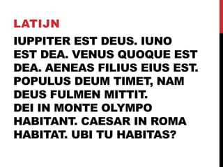 IUPPITER EST DEUS. IUNO
EST DEA. VENUS QUOQUE EST
DEA. AENEAS FILIUS EIUS EST.
POPULUS DEUM TIMET, NAM
DEUS FULMEN MITTIT.
DEI IN MONTE OLYMPO
HABITANT. CAESAR IN ROMA
HABITAT. UBI TU HABITAS?
LATIJN
 